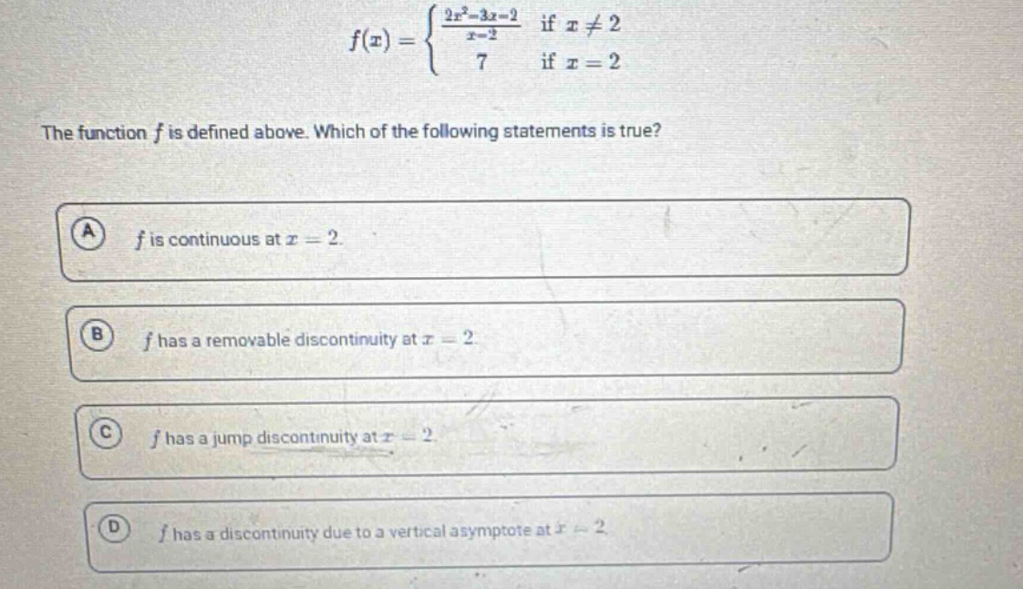 the function f is defined above. which of the following statements is true? a f is continuous at x = 2. b f has a removable discontinuity at x = 2 c f has a jump discontinuity at x = 2 d f has a discontinuity due to a vertical asymptote at x = 2