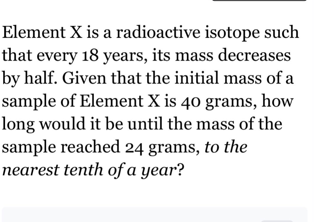 element x is a radioactive isotope such that every 18 years, its mass decreases by half. given that the initial mass of a sample of element x is 40 grams, how long would it be until the mass of the sample reached 24 grams, to the nearest tenth of a year?