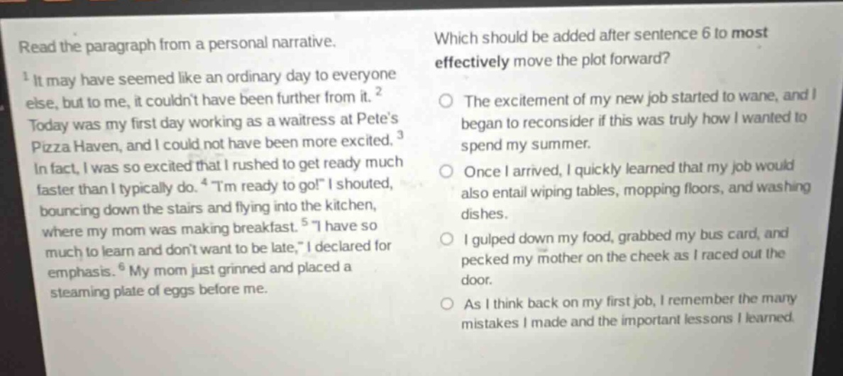 read the paragraph from a personal narrative. 1 it may have seemed like an ordinary day to everyone else, but to me, it couldnt have been further from it. 2 today was my first day working as a waitress at petes pizza haven, and i could not have been more excited. 3 in fact, i was so excited that i rushed to get ready much faster than i typically do. 4 \im ready to go!\ i shouted, bouncing down the stairs and flying into the kitchen, where my mom was making breakfast. 5 \i have so much to learn and dont want to be late,\ i declared for emphasis. 6 my mom just grinned and placed a steaming plate of eggs before me. which should be added after sentence 6 to most effectively move the plot forward? the excitement of my new job started to wane, and i began to reconsider if this was truly how i wanted to spend my summer. once i arrived, i quickly learned that my job would also entail wiping tables, mopping floors, and washing dishes. i gulped down my food, grabbed my bus card, and pecked my mother on the cheek as i raced out the door. as i think back on my first job, i remember the many mistakes i made and the important lessons i learned.