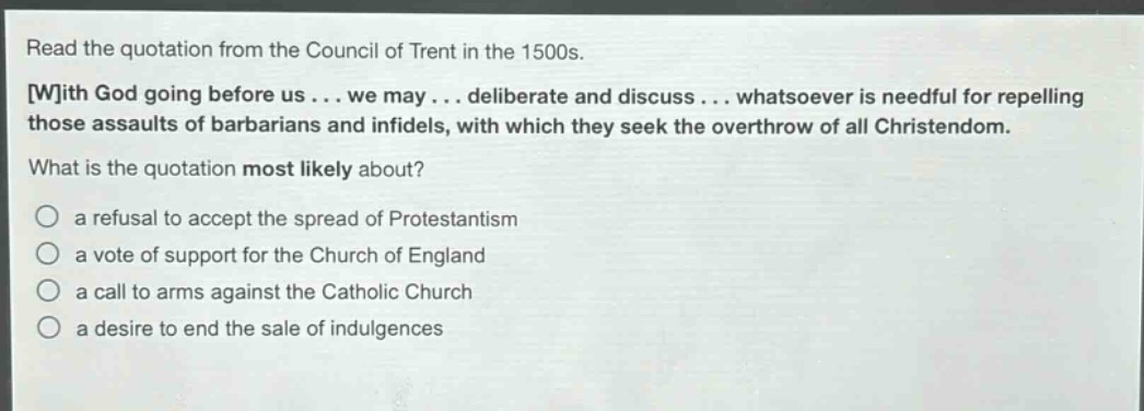 read the quotation from the council of trent in the 1500s. with god going before us... we may... deliberate and discuss... whatsoever is needful for repelling those assaults of barbarians and infidels, with which they seek the overthrow of all christendom. what is the quotation most likely about? a refusal to accept the spread of protestantism a vote of support for the church of england a call to arms against the catholic church a desire to end the sale of indulgences