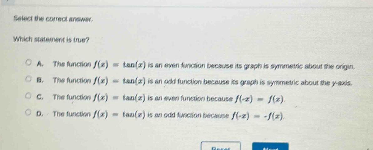 select the correct answer. which statement is true? a. the function f(x) = tan(x) is an even function because its graph is symmetric about the origin. b. the function f(x) = tan(x) is an odd function because its graph is symmetric about the y - axis. c. the function f(x) = tan(x) is an even function because f(-x) = f(x). d. the function f(x) = tan(x) is an odd function because f(-x) = -f(x).