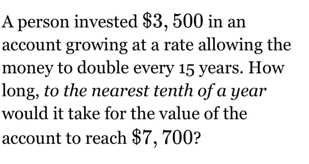 a person invested $3,500 in an account growing at a rate allowing the money to double every 15 years. how long, to the nearest tenth of a year would it take for the value of the account to reach $7,700?