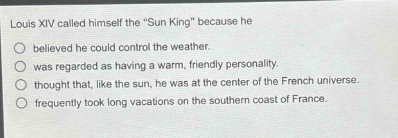 louis xiv called himself the \sun king\ because he\nbelieved he could control the weather.\nwas regarded as having a warm, friendly personality.\nthought that, like the sun, he was at the center of the french universe.\nfrequently took long vacations on the southern coast of france.