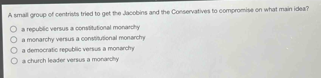 a small group of centrists tried to get the jacobins and the conservatives to compromise on what main idea?\n a republic versus a constitutional monarchy\n a monarchy versus a constitutional monarchy\n a democratic republic versus a monarchy\n a church leader versus a monarchy