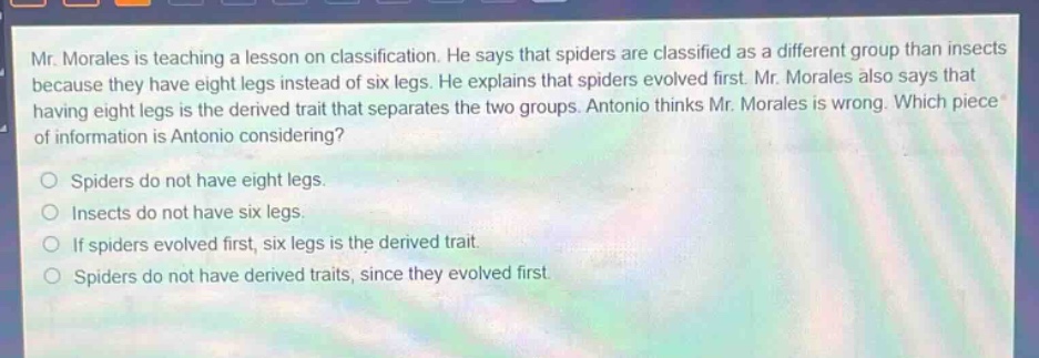 mr. morales is teaching a lesson on classification. he says that spiders are classified as a different group than insects because they have eight legs instead of six legs. he explains that spiders evolved first. mr. morales also says that having eight legs is the derived trait that separates the two groups. antonio thinks mr. morales is wrong. which piece of information is antonio considering?\no spiders do not have eight legs.\no insects do not have six legs.\no if spiders evolved first, six legs is the derived trait.\no spiders do not have derived traits, since they evolved first.