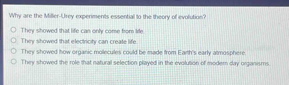 why are the miller - urey experiments essential to the theory of evolution?\no they showed that life can only come from life.\no they showed that electricity can create life.\no they showed how organic molecules could be made from earths early atmosphere.\no they showed the role that natural selection played in the evolution of modern day organisms.