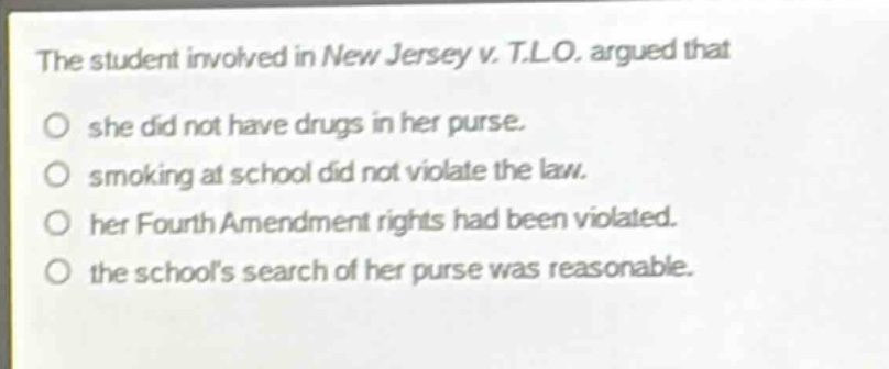 the student involved in new jersey v. t.l.o. argued that she did not have drugs in her purse. smoking at school did not violate the law. her fourth amendment rights had been violated. the schools search of her purse was reasonable.
