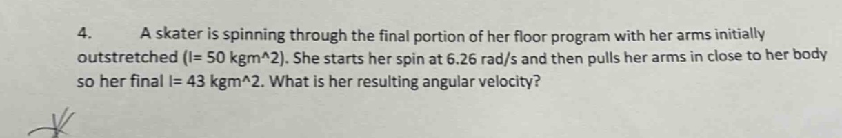 4. a skater is spinning through the final portion of her floor program with her arms initially outstretched (i = 50 kgm^2). she starts her spin at 6.26 rad/s and then pulls her arms in close to her body so her final i = 43 kgm^2. what is her resulting angular velocity?