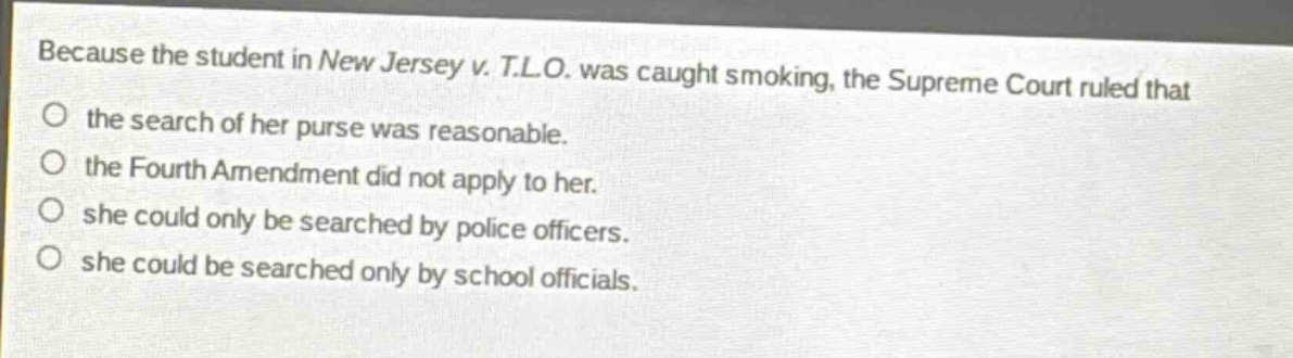 because the student in new jersey v. t.l.o. was caught smoking, the supreme court ruled that the search of her purse was reasonable. the fourth amendment did not apply to her. she could only be searched by police officers. she could be searched only by school officials.