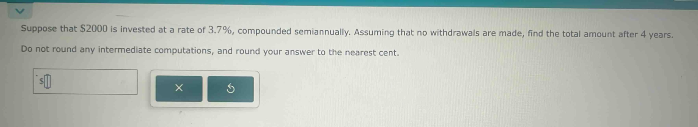 suppose that $2000 is invested at a rate of 3.7%, compounded semiannually. assuming that no withdrawals are made, find the total amount after 4 years. do not round any intermediate computations, and round your answer to the nearest cent.