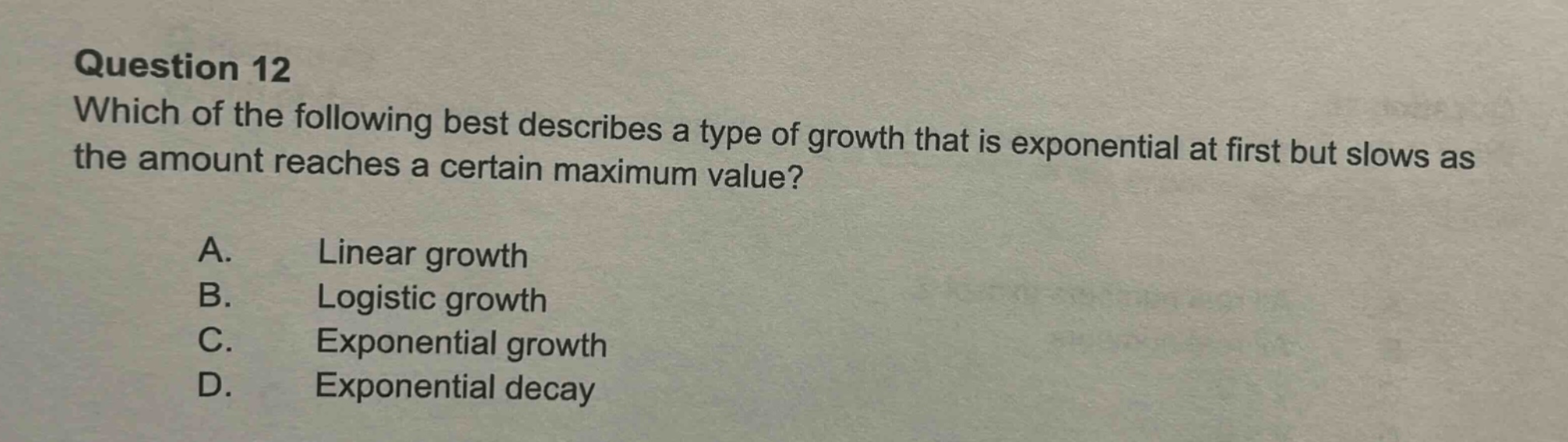 question 12 which of the following best describes a type of growth that is exponential at first but slows as the amount reaches a certain maximum value? a. linear growth b. logistic growth c. exponential growth d. exponential decay