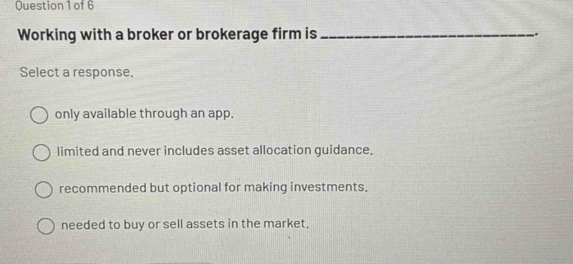 question 1 of 6 working with a broker or brokerage firm is _______________. select a response. only available through an app. limited and never includes asset allocation guidance. recommended but optional for making investments. needed to buy or sell assets in the market.
