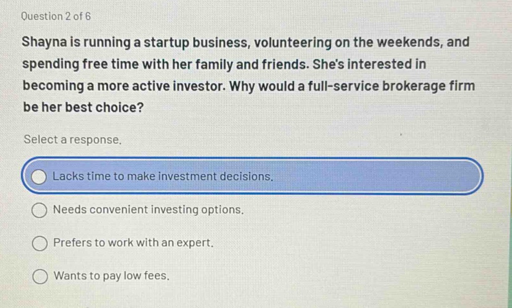 question 2 of 6\nshayna is running a startup business, volunteering on the weekends, and spending free time with her family and friends. shes interested in becoming a more active investor. why would a full - service brokerage firm be her best choice?\nselect a response.\nlacks time to make investment decisions.\nneeds convenient investing options.\nprefers to work with an expert.\nwants to pay low fees.