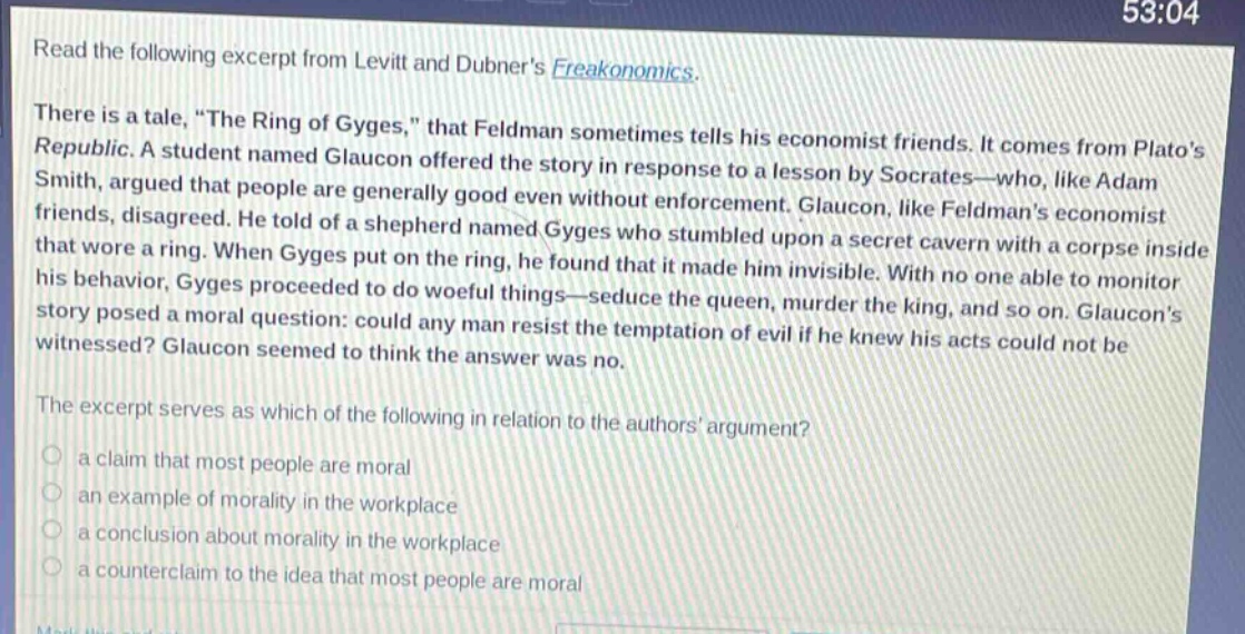 read the following excerpt from levitt and dubners freakonomics. there is a tale, \the ring of gyges,\ that feldman sometimes tells his economist friends. it comes from platos republic. a student named glaucon offered the story in response to a lesson by socrates—who, like adam smith, argued that people are generally good even without enforcement. glaucon, like feldmans economist friends, disagreed. he told of a shepherd named gyges who stumbled upon a secret cavern with a corpse inside that wore a ring. when gyges put on the ring, he found that it made him invisible. with no one able to monitor his behavior, gyges proceeded to do woeful things—seduce the queen, murder the king, and so on. glaucons story posed a moral question: could any man resist the temptation of evil if he knew his acts could not be witnessed? glaucon seemed to think the answer was no. the excerpt serves as which of the following in relation to the authors argument? a claim that most people are moral an example of morality in the workplace a conclusion about morality in the workplace a counter - claim to the idea that most people are moral