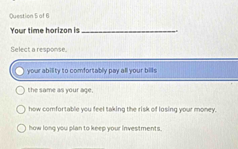 question 5 of 6 your time horizon is _______________. select a response. your ability to comfortably pay all your bills the same as your age. how comfortable you feel taking the risk of losing your money. how long you plan to keep your investments.