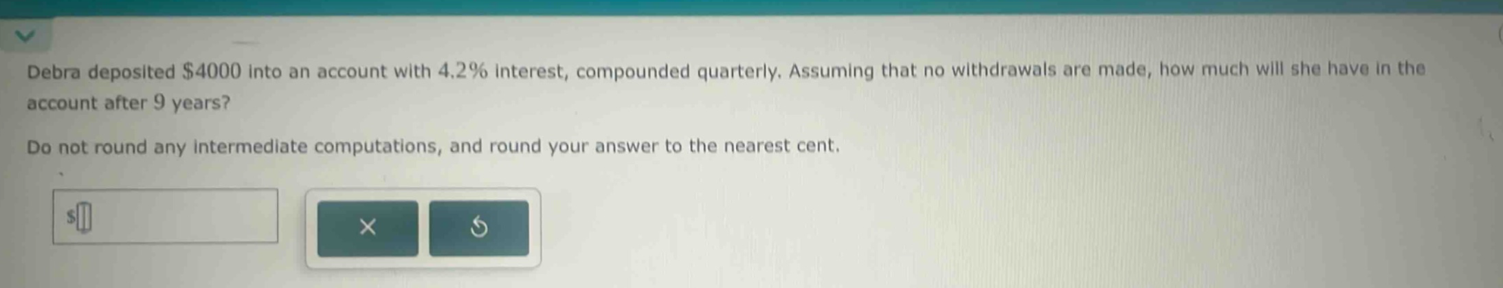 debra deposited $4000 into an account with 4.2% interest, compounded quarterly. assuming that no withdrawals are made, how much will she have in the account after 9 years? do not round any intermediate computations, and round your answer to the nearest cent.
