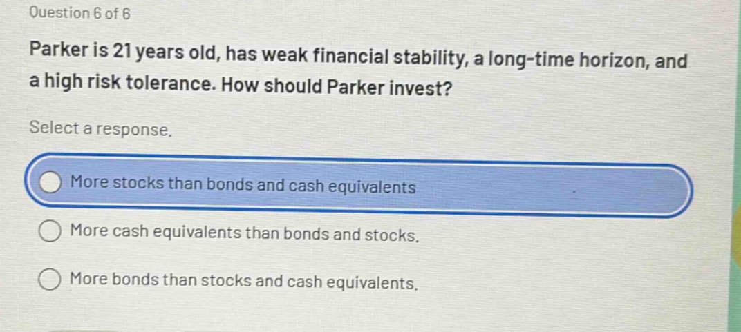 question 6 of 6 parker is 21 years old, has weak financial stability, a long - time horizon, and a high risk tolerance. how should parker invest? select a response. more stocks than bonds and cash equivalents more cash equivalents than bonds and stocks. more bonds than stocks and cash equivalents.