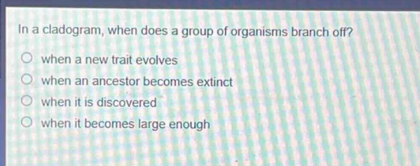 in a cladogram, when does a group of organisms branch off?\nwhen a new trait evolves\nwhen an ancestor becomes extinct\nwhen it is discovered\nwhen it becomes large enough