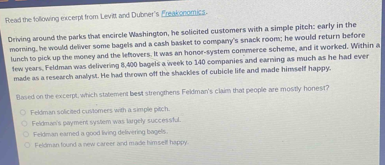 read the following excerpt from levitt and dubners freakonomics. driving around the parks that encircle washington, he solicited customers with a simple pitch: early in the morning, he would deliver some bagels and a cash basket to companys snack room; he would return before lunch to pick up the money and the leftovers. it was an honor - system commerce scheme, and it worked. within a few years, feldman was delivering 8,400 bagels a week to 140 companies and earning as much as he had ever made as a research analyst. he had thrown off the shackles of cubicle life and made himself happy. based on the excerpt, which statement best strengthens feldmans claim that people are mostly honest? feldman solicited customers with a simple pitch. feldmans payment system was largely successful. feldman earned a good living delivering bagels. feldman found a new career and made himself happy.