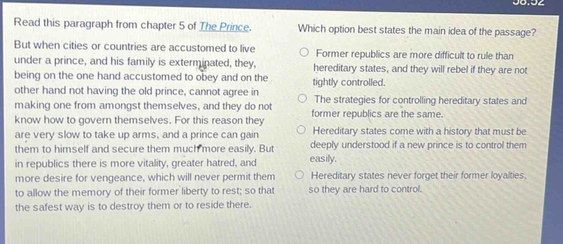 read this paragraph from chapter 5 of the prince. but when cities or countries are accustomed to live under a prince, and his family is exterminated, they, being on the one hand accustomed to obey and on the other hand not having the old prince, cannot agree in making one from amongst themselves, and they do not know how to govern themselves. for this reason they are very slow to take up arms, and a prince can gain them to himself and secure them much more easily. but in republics there is more vitality, greater hatred, and more desire for vengeance, which will never permit them to allow the memory of their former liberty to rest; so that the safest way is to destroy them or to reside there. which option best states the main idea of the passage? former republics are more difficult to rule than hereditary states, and they will rebel if they are not tightly controlled. the strategies for controlling hereditary states and former republics are the same. hereditary states come with a history that must be deeply understood if a new prince is to control them easily. hereditary states never forget their former loyalties, so they are hard to control.