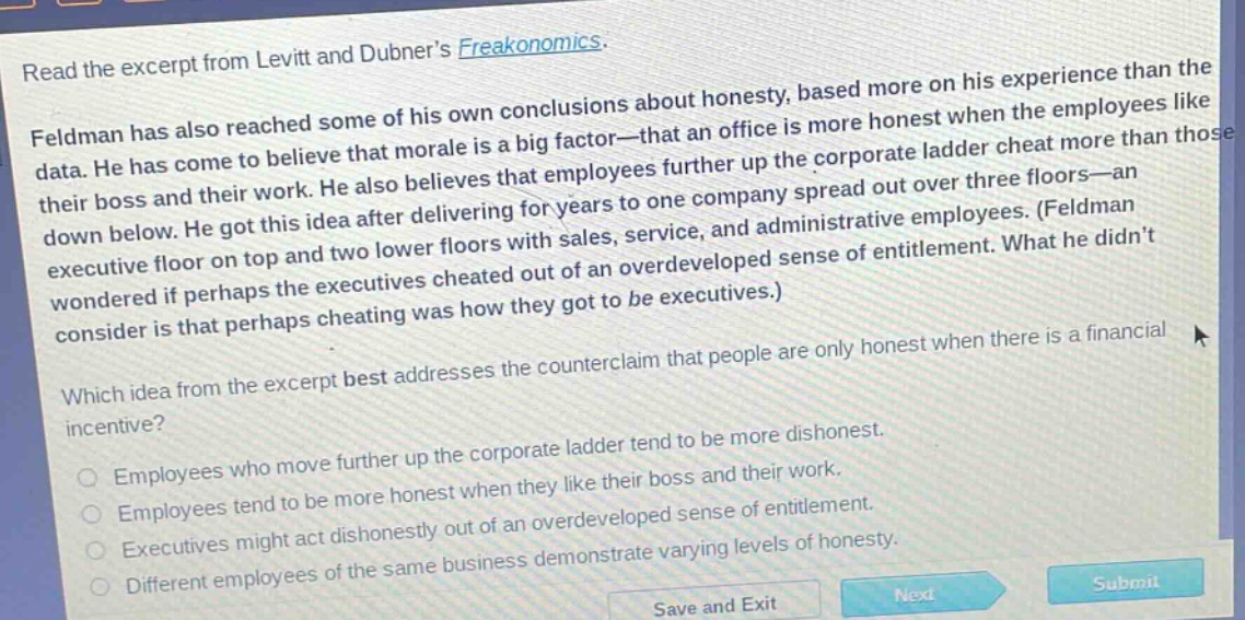 read the excerpt from levitt and dubner’s freakonomics. feldman has also reached some of his own conclusions about honesty, based more on his experience than the data. he has come to believe that morale is a big factor—that an office is more honest when the employees like their boss and their work. he also believes that employees further up the corporate ladder cheat more than those down below. he got this idea after delivering for years to one company spread out over three floors—an executive floor on top and two lower floors with sales, service, and administrative employees. (feldman wondered if perhaps the executives cheated out of an overdeveloped sense of entitlement. what he didn’t consider is that perhaps cheating was how they got to be executives.) which idea from the excerpt best addresses the counterclaim that people are only honest when there is a financial incentive? employees who move further up the corporate ladder tend to be more dishonest. employees tend to be more honest when they like their boss and their work. executives might act dishonestly out of an overdeveloped sense of entitlement. different employees of the same business demonstrate varying levels of honesty.