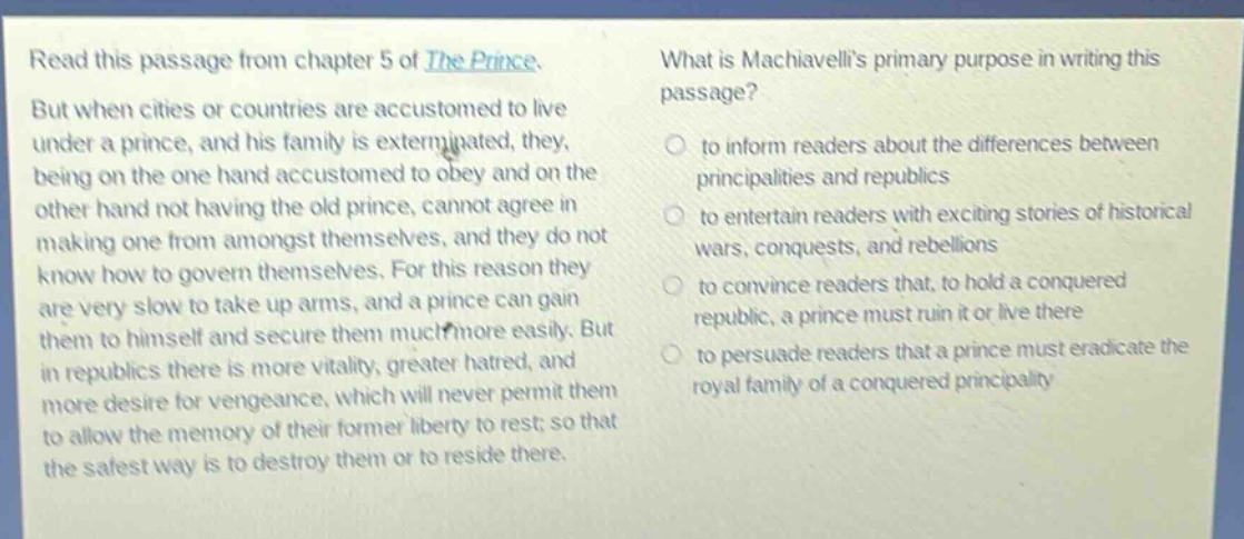 read this passage from chapter 5 of the prince. but when cities or countries are accustomed to live under a prince, and his family is exterminated, they, being on the one hand accustomed to obey and on the other hand not having the old prince, cannot agree in making one from amongst themselves, and they do not know how to govern themselves. for this reason they are very slow to take up arms, and a prince can gain them to himself and secure them much more easily. but in republics there is more vitality, greater hatred, and more desire for vengeance, which will never permit them to allow the memory of their former liberty to rest; so that the safest way is to destroy them or to reside there. what is machiavellis primary purpose in writing this passage? to inform readers about the differences between principalities and republics to entertain readers with exciting stories of historical wars, conquests, and rebellions to convince readers that, to hold a conquered republic, a prince must ruin it or live there to persuade readers that a prince must eradicate the royal family of a conquered principality