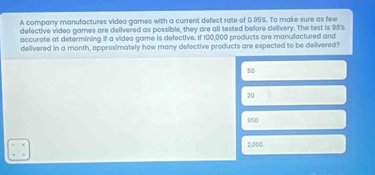 a company manufactures video games with a current defect rate of 0.95%. to make sure as few defective video games are delivered as possible, they are all tested before delivery. the test is 98% accurate at determining if a video game is defective. if 100,000 products are manufactured and delivered in a month, approximately how many defective products are expected to be delivered? 50 20 950 2,000