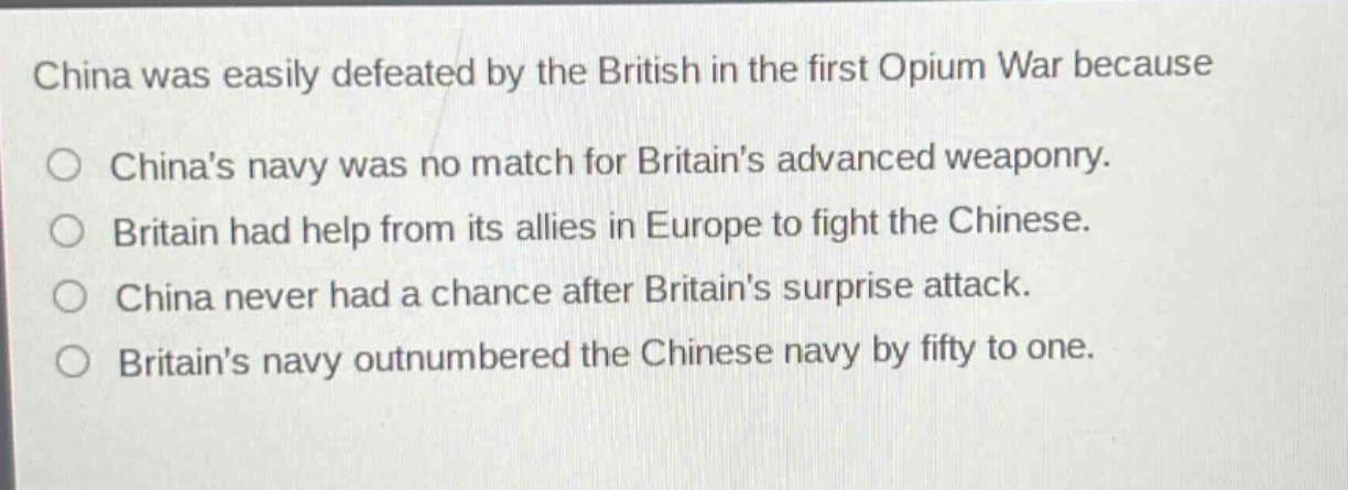 china was easily defeated by the british in the first opium war because\no chinas navy was no match for britains advanced weaponry.\no britain had help from its allies in europe to fight the chinese.\no china never had a chance after britains surprise attack.\no britains navy outnumbered the chinese navy by fifty to one.