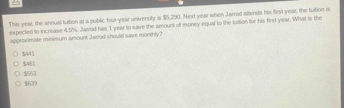 this year, the annual tuition at a public four - year university is $5,290. next year when jarrod attends his first year, the tuition is expected to increase 4.5%. jarrod has 1 year to save the amount of money equal to the tuition for his first year. what is the approximate minimum amount jarrod should save monthly?\n$441\n$461\n$553\n$639