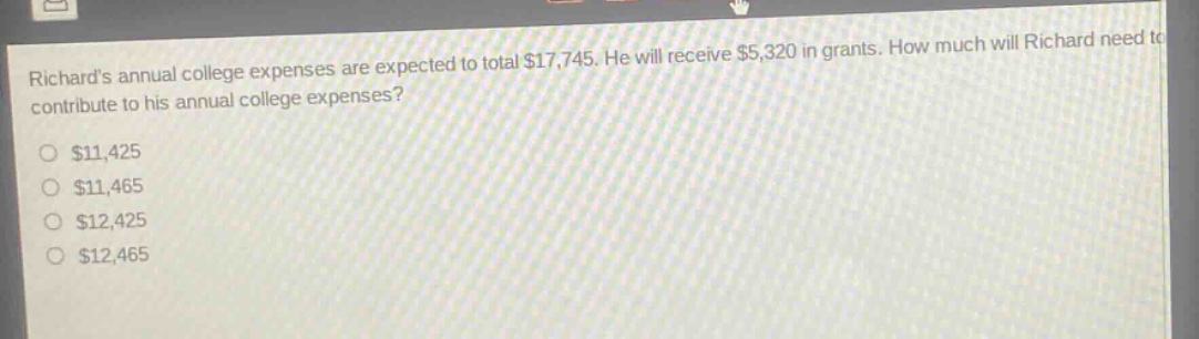 richards annual college expenses are expected to total $17,745. he will receive $5,320 in grants. how much will richard need to contribute to his annual college expenses?\n$11,425\n$11,465\n$12,425\n$12,465