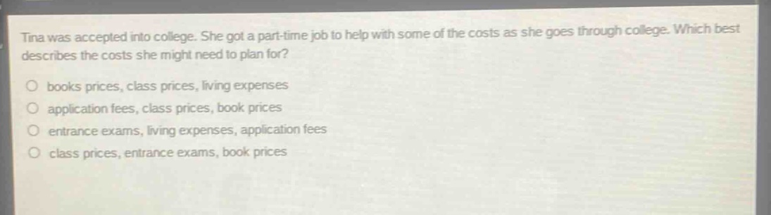 tina was accepted into college. she got a part - time job to help with some of the costs as she goes through college. which best describes the costs she might need to plan for? books prices, class prices, living expenses application fees, class prices, book prices entrance exams, living expenses, application fees class prices, entrance exams, book prices
