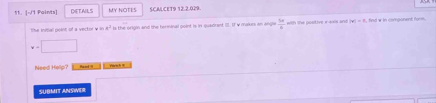 11. -/1 points details my notes scalcet9 12.2.029. the initial point of a vector v in r² is the origin and the terminal point is in quadrant ii. if v makes an angle 5π/6 with the positive x - axis and |v| = 8, find v in component form. v = need help? read it watch it submit answer