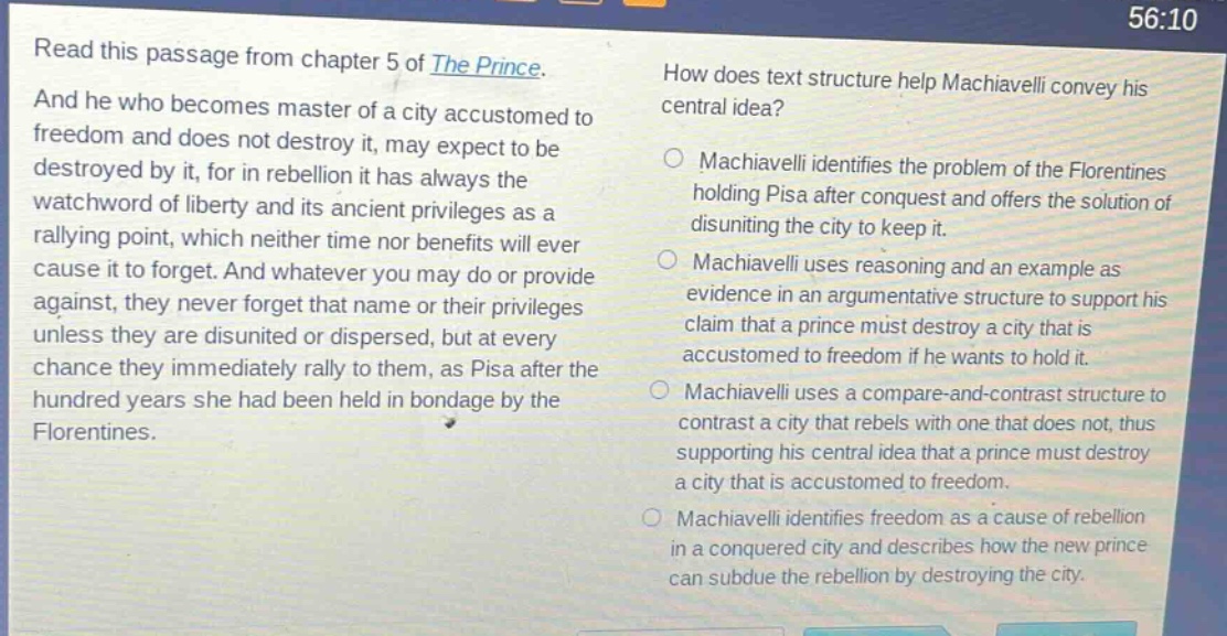 read this passage from chapter 5 of the prince. and he who becomes master of a city accustomed to freedom and does not destroy it, may expect to be destroyed by it, for in rebellion it has always the watchword of liberty and its ancient privileges as a rallying point, which neither time nor benefits will ever cause it to forget. and whatever you may do or provide against, they never forget that name or their privileges unless they are disunited or dispersed, but at every chance they immediately rally to them, as pisa after the hundred years she had been held in bondage by the florentines. how does text structure help machiavelli convey his central idea? machiavelli identifies the problem of the florentines holding pisa after conquest and offers the solution of disuniting the city to keep it. machiavelli uses reasoning and an example as evidence in an argumentative structure to support his claim that a prince must destroy a city that is accustomed to freedom if he wants to hold it. machiavelli uses a compare - and - contrast structure to contrast a city that rebels with one that does not, thus supporting his central idea that a prince must destroy a city that is accustomed to freedom. machiavelli identifies freedom as a cause of rebellion in a conquered city and describes how the new prince can subdue the rebellion by destroying the city.