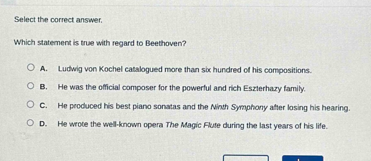 select the correct answer. which statement is true with regard to beethoven? a. ludwig von kochel catalogued more than six hundred of his compositions. b. he was the official composer for the powerful and rich eszterhazy family. c. he produced his best piano sonatas and the ninth symphony after losing his hearing. d. he wrote the well - known opera the magic flute during the last years of his life.