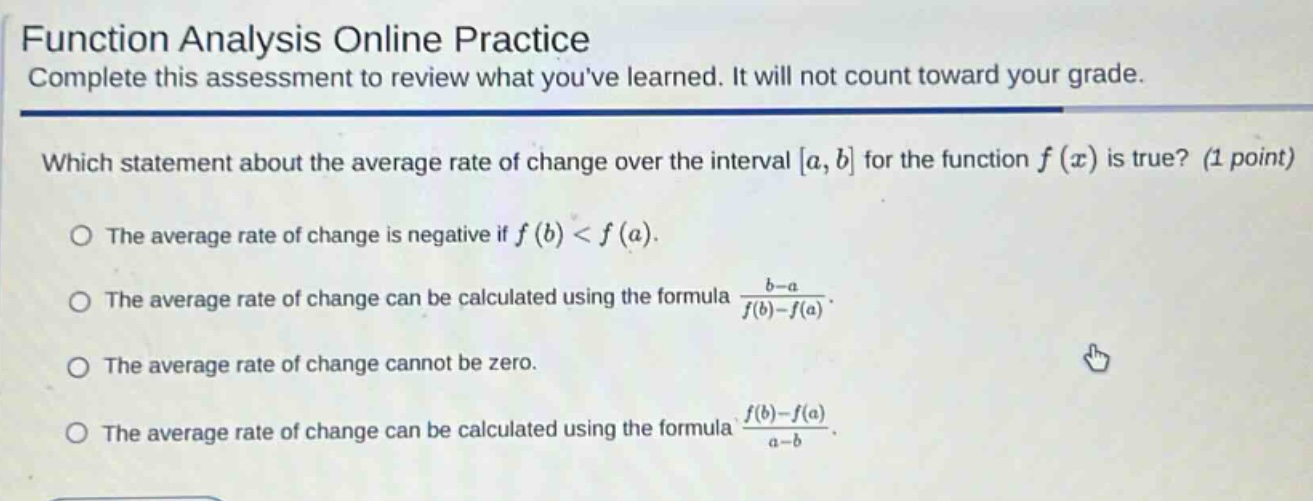 function analysis online practice complete this assessment to review what youve learned. it will not count toward your grade. which statement about the average rate of change over the interval a, b for the function f(x) is true? (1 point) the average rate of change is negative if f(b) < f(a). the average rate of change can be calculated using the formula (b - a)/(f(b)-f(a)). the average rate of change cannot be zero. the average rate of change can be calculated using the formula (f(b)-f(a))/(a - b).
