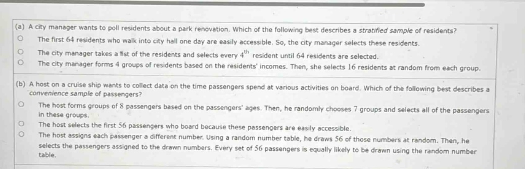 (a) a city manager wants to poll residents about a park renovation. which of the following best describes a stratified sample of residents? the first 64 residents who walk into city hall one day are easily accessible. so, the city manager selects these residents. the city manager takes a list of the residents and selects every 4th resident until 64 residents are selected. the city manager forms 4 groups of residents based on the residents incomes. then, she selects 16 residents at random from each group. (b) a host on a cruise ship wants to collect data on the time passengers spend at various activities on board. which of the following best describes a convenience sample of passengers? the host forms groups of 8 passengers based on the passengers ages. then, he randomly chooses 7 groups and selects all of the passengers in these groups. the host selects the first 56 passengers who board because these passengers are easily accessible. the host assigns each passenger a different number. using a random number table, he draws 56 of those numbers at random. then, he selects the passengers assigned to the drawn numbers. every set of 56 passengers is equally likely to be drawn using the random number table.