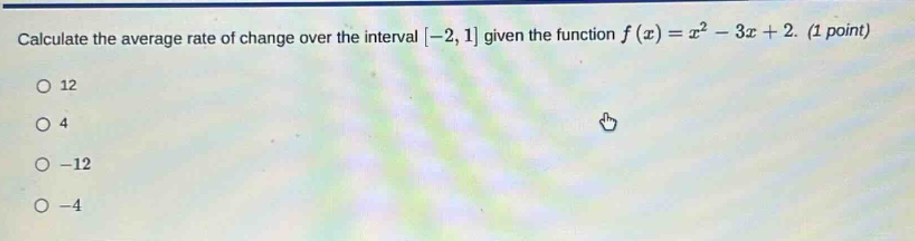 calculate the average rate of change over the interval -2,1 given the function f(x)=x² - 3x + 2. (1 point)\no 12\no 4\no -12\no -4