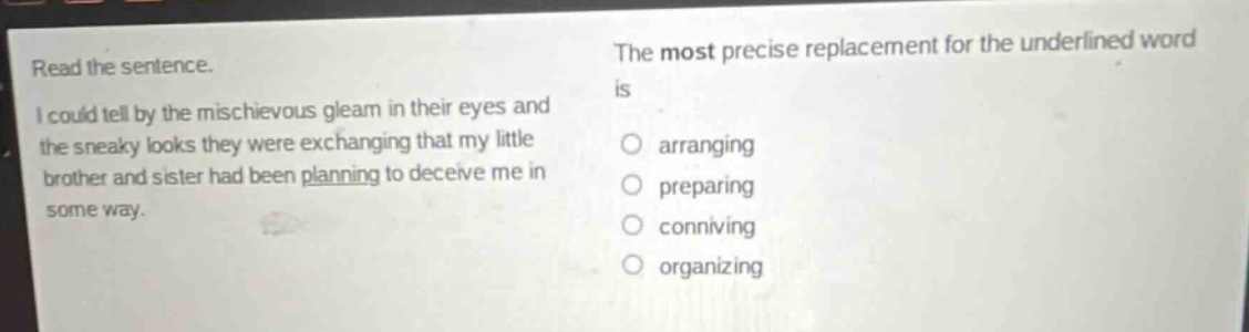 read the sentence. i could tell by the mischievous gleam in their eyes and the sneaky looks they were exchanging that my little brother and sister had been planning to deceive me in some way. the most precise replacement for the underlined word is arranging preparing conniving organizing