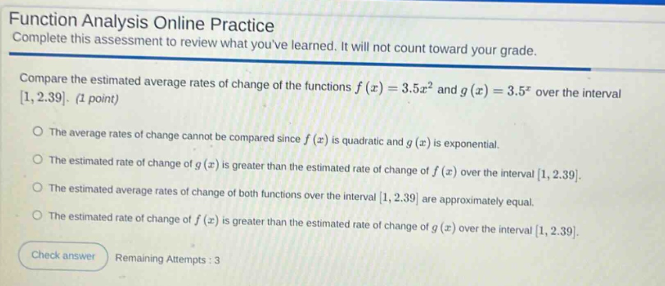 function analysis online practice complete this assessment to review what youve learned. it will not count toward your grade. compare the estimated average rates of change of the functions f(x)=3.5x² and g(x)=3.5ˣ over the interval 1,2.39. (1 point) the average rates of change cannot be compared since f(x) is quadratic and g(x) is exponential. the estimated rate of change of g(x) is greater than the estimated rate of change of f(x) over the interval 1,2.39. the estimated average rates of change of both functions over the interval 1,2.39 are approximately equal. the estimated rate of change of f(x) is greater than the estimated rate of change of g(x) over the interval 1,2.39. check answer remaining attempts : 3