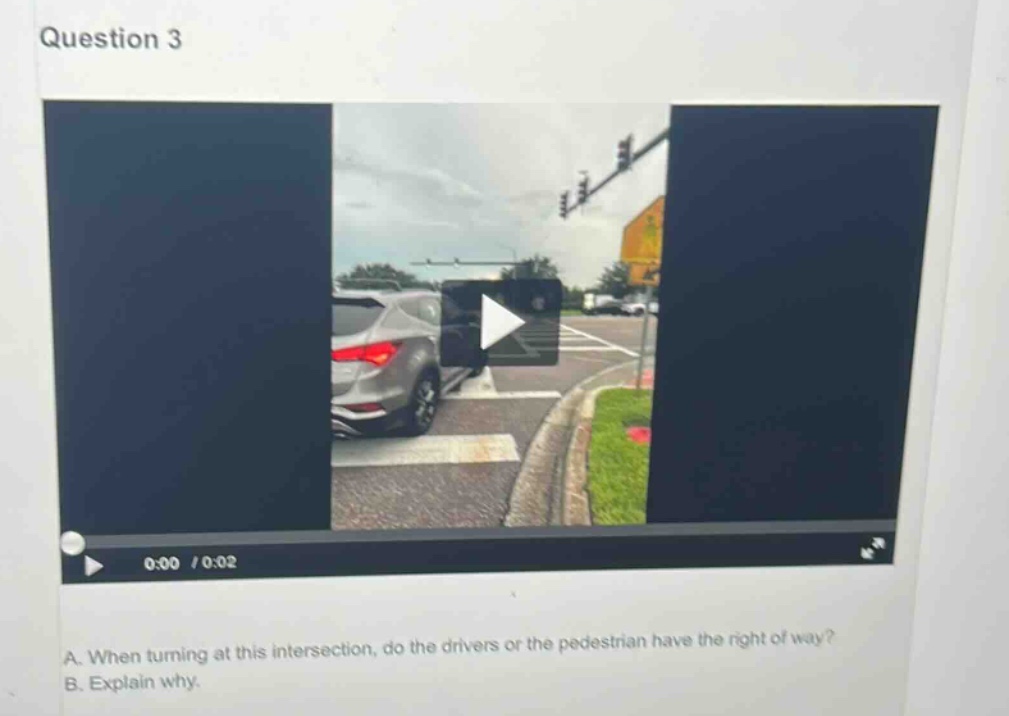 question 3\na. when turning at this intersection, do the drivers or the pedestrian have the right of way?\nb. explain why.