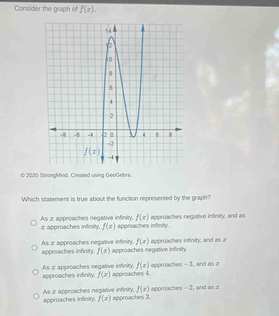 consider the graph of f(x). which statement is true about the function represented by the graph? as x approaches negative infinity, f(x) approaches negative infinity, and as x approaches infinity, f(x) approaches infinity. as x approaches negative infinity, f(x) approaches infinity, and as x approaches infinity, f(x) approaches negative infinity. as x approaches negative infinity, f(x) approaches -3, and as x approaches infinity, f(x) approaches 4. as x approaches negative infinity, f(x) approaches -2, and as x approaches infinity, f(x) approaches 3.