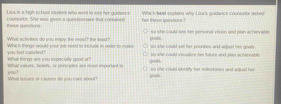 lisa is a high school student who went to see her guidance counselor. she was given a questionnaire that contained these questions: what activities do you enjoy the most? the least? which things would your job need to include in order to make you feel satisfied? what things are you especially good at? what values, beliefs, or principles are most important to you? what issues or causes do you care about? which best explains why lisas guidance counselor asked her these questions? so she could see her personal vision and plan achievable goals. so she could set her priorities and adjust her goals. so she could visualize her future and plan achievable goals. so she could identify her milestones and adjust her goals.