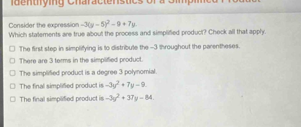 consider the expression -3(y - 5)^2 - 9 + 7y. which statements are true about the process and simplified product? check all that apply. the first step in simplifying is to distribute the -3 throughout the parentheses. there are 3 terms in the simplified product. the simplified product is a degree 3 polynomial. the final simplified product is -3y^2 + 7y - 9. the final simplified product is -3y^2 + 37y - 84.