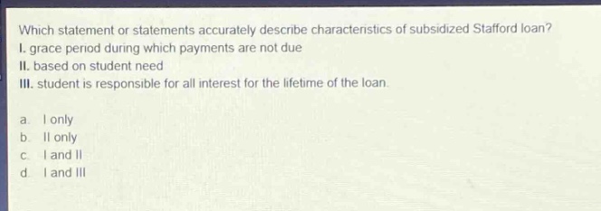 which statement or statements accurately describe characteristics of subsidized stafford loan? i. grace period during which payments are not due ii. based on student need iii. student is responsible for all interest for the lifetime of the loan. a. i only b. ii only c. i and ii d. i and iii