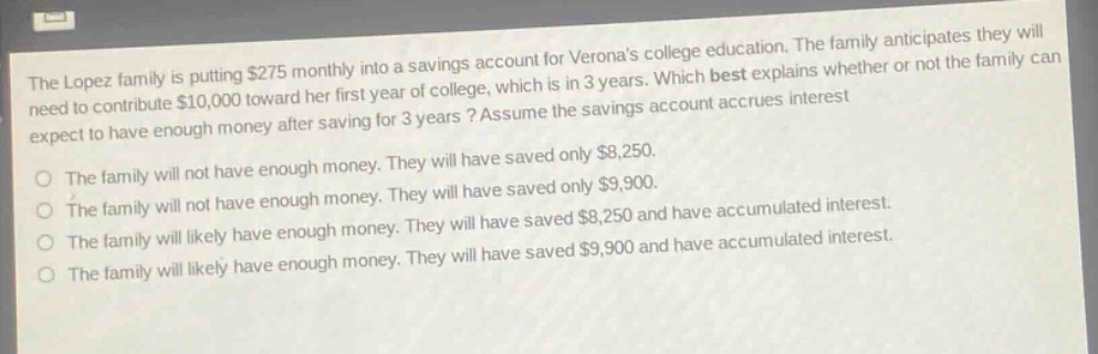 the lopez family is putting $275 monthly into a savings account for veronas college education. the family anticipates they will need to contribute $10,000 toward her first year of college, which is in 3 years. which best explains whether or not the family can expect to have enough money after saving for 3 years? assume the savings account accrues interest. the family will not have enough money. they will have saved only $8,250. the family will not have enough money. they will have saved only $9,900. the family will likely have enough money. they will have saved $8,250 and have accumulated interest. the family will likely have enough money. they will have saved $9,900 and have accumulated interest.