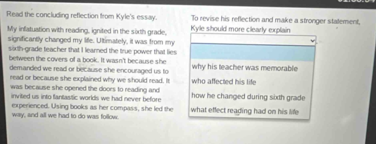 read the concluding reflection from kyles essay. my infatuation with reading, ignited in the sixth grade, significantly changed my life. ultimately, it was from my sixth - grade teacher that i learned the true power that lies between the covers of a book. it wasnt because she demanded we read or because she encouraged us to read or because she explained why we should read. it was because she opened the doors to reading and invited us into fantastic worlds we had never before experienced. using books as her compass, she led the way, and all we had to do was follow. to revise his reflection and make a stronger statement, kyle should more clearly explain why his teacher was memorable who affected his life how he changed during sixth grade what effect reading had on his life