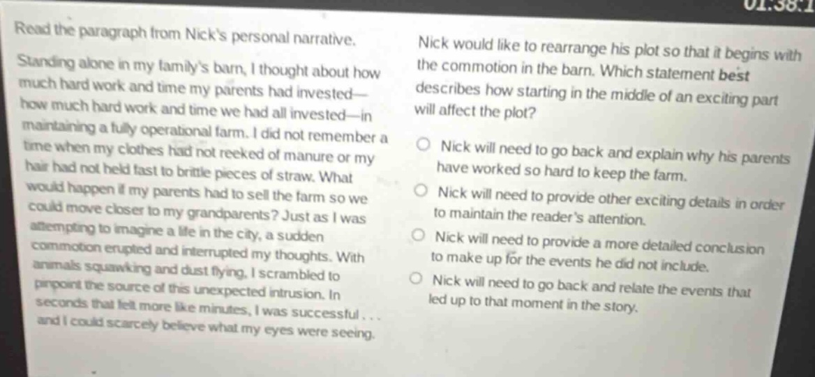 read the paragraph from nicks personal narrative. standing alone in my familys barn, i thought about how much hard work and time my parents had invested—how much hard work and time we had all invested—in maintaining a fully operational farm. i did not remember a time when my clothes had not reeked of manure or my hair had not held fast to brittle pieces of straw. what would happen if my parents had to sell the farm so we could move closer to my grandparents? just as i was attempting to imagine a life in the city, a sudden commotion erupted and interrupted my thoughts. with animals squawking and dust flying, i scrambled to pinpoint the source of this unexpected intrusion. in seconds that felt more like minutes, i was successful... and i could scarcely believe what my eyes were seeing. nick would like to rearrange his plot so that it begins with the commotion in the barn. which statement best describes how starting in the middle of an exciting part will affect the plot? nick will need to go back and explain why his parents have worked so hard to keep the farm. nick will need to provide other exciting details in order to maintain the readers attention. nick will need to provide a more detailed conclusion to make up for the events he did not include. nick will need to go back and relate the events that led up to that moment in the story.