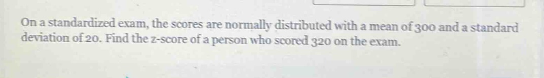 on a standardized exam, the scores are normally distributed with a mean of 300 and a standard deviation of 20. find the z - score of a person who scored 320 on the exam.
