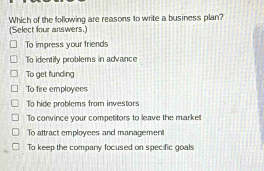 which of the following are reasons to write a business plan? (select four answers.) to impress your friends to identify problems in advance to get funding to fire employees to hide problems from investors to convince your competitors to leave the market to attract employees and management to keep the company focused on specific goals
