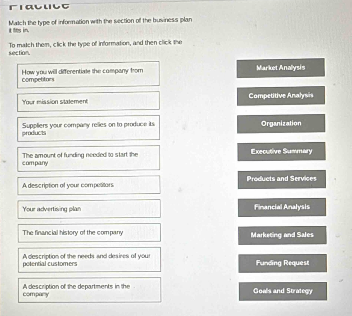 practice\nmatch the type of information with the section of the business plan it fits in.\nto match them, click the type of information, and then click the section.\nhow you will differentiate the company from competitors\nyour mission statement\nsuppliers your company relies on to produce its products\nthe amount of funding needed to start the company\na description of your competitors\nyour advertising plan\nthe financial history of the company\na description of the needs and desires of your potential customers\na description of the departments in the company\nmarket analysis\ncompetitive analysis\norganization\nexecutive summary\nproducts and services\nfinancial analysis\nmarketing and sales\nfunding request\ngoals and strategy